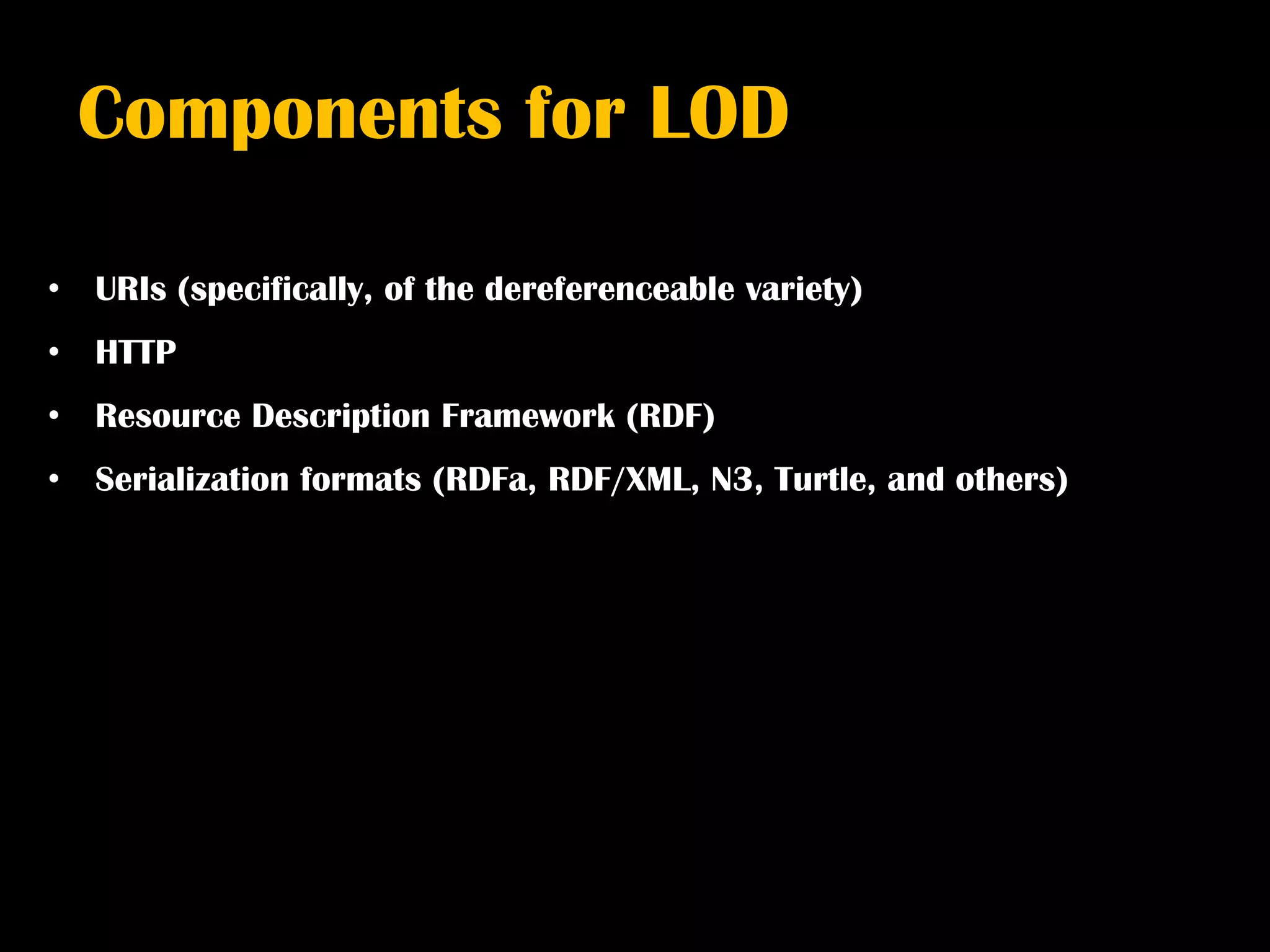 Components for LOD

•   URIs (specifically, of the dereferenceable variety)
•   HTTP
•   Resource Description Framework (RDF)
•   Serialization formats (RDFa, RDF/XML, N3, Turtle, and others)
 