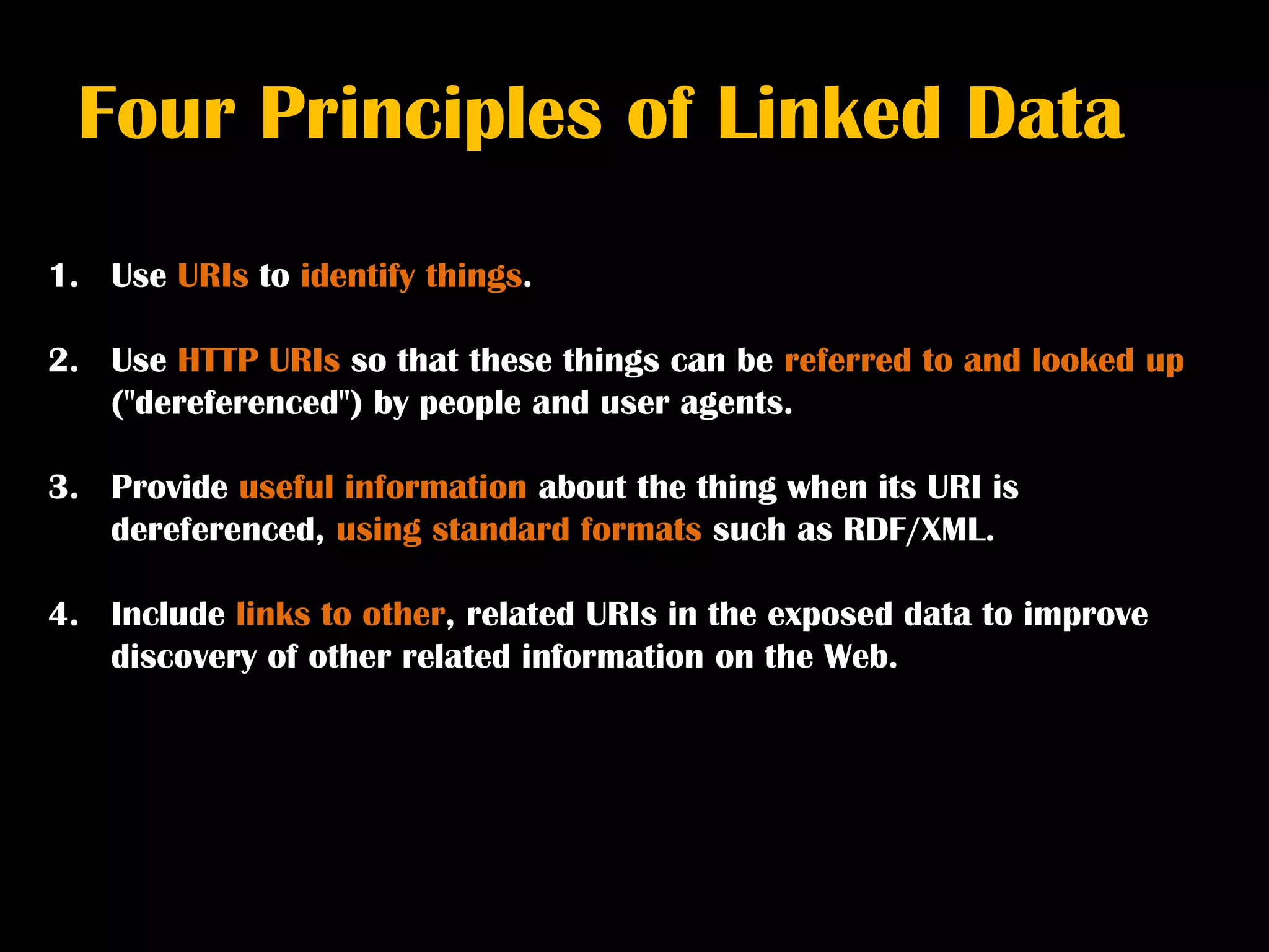 Four Principles of Linked Data
1. Use URIs to identify things.

2. Use HTTP URIs so that these things can be referred to and looked up
   ("dereferenced") by people and user agents.

3. Provide useful information about the thing when its URI is
   dereferenced, using standard formats such as RDF/XML.

4. Include links to other, related URIs in the exposed data to improve
   discovery of other related information on the Web.
 