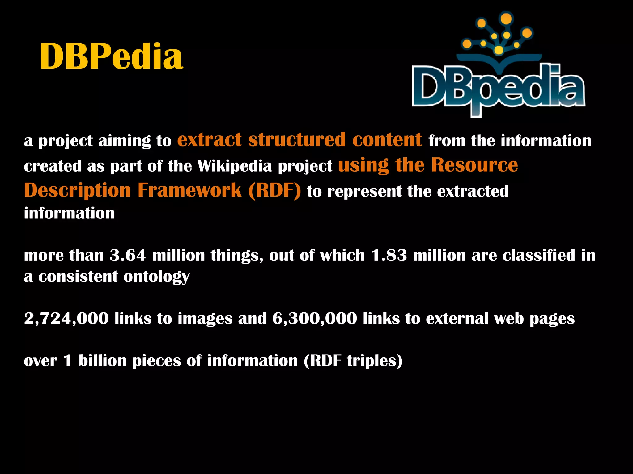 DBPedia

a project aiming to extract structured content from the information
created as part of the Wikipedia project using the Resource
Description Framework (RDF) to represent the extracted
information

more than 3.64 million things, out of which 1.83 million are classified in
a consistent ontology

2,724,000 links to images and 6,300,000 links to external web pages

over 1 billion pieces of information (RDF triples)
 