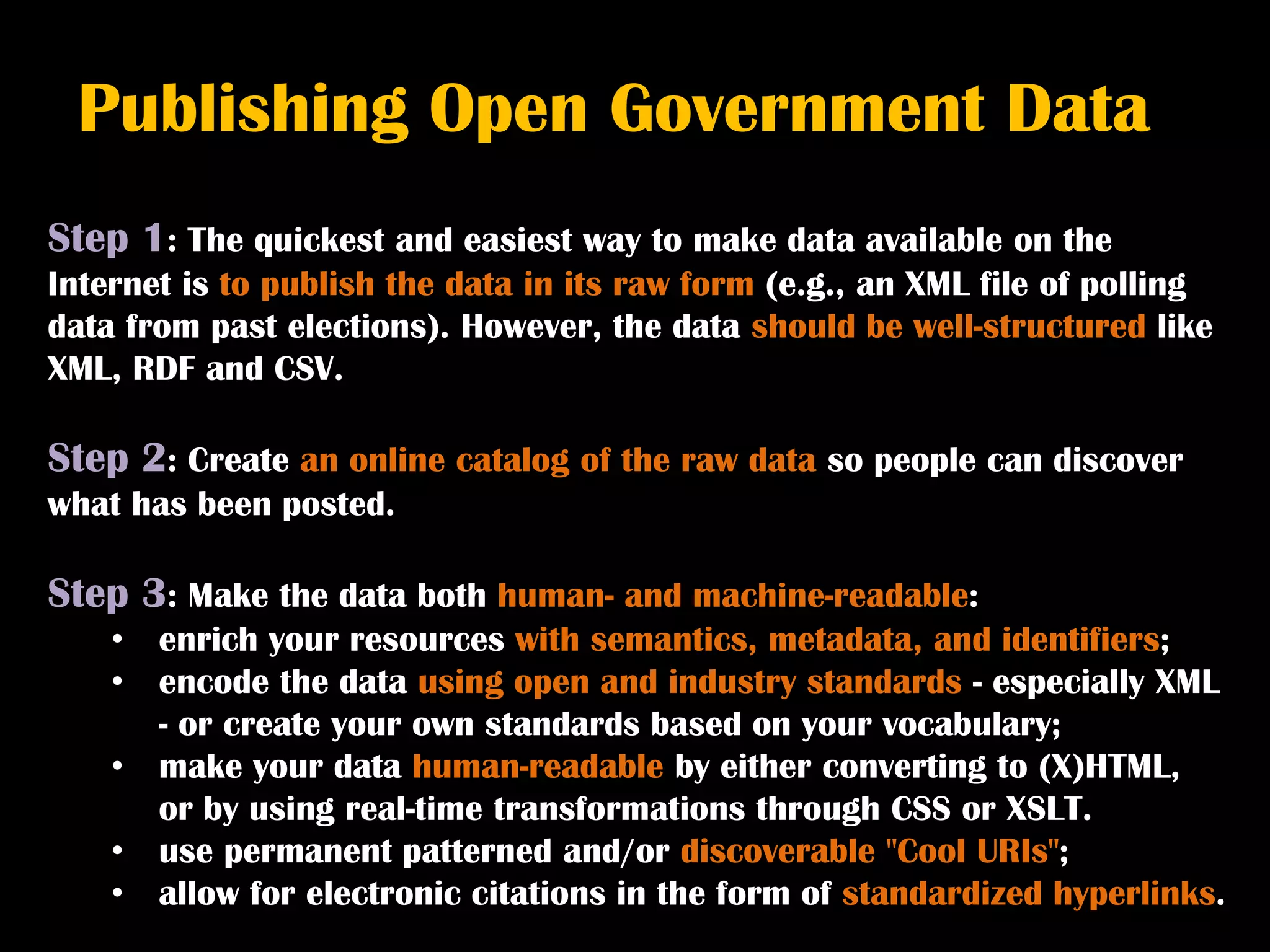 Publishing Open Government Data
Step 1: The quickest and easiest way to make data available on the
Internet is to publish the data in its raw form (e.g., an XML file of polling
data from past elections). However, the data should be well-structured like
XML, RDF and CSV.

Step 2: Create an online catalog of the raw data so people can discover
what has been posted.

Step 3: Make the data both human- and machine-readable:
    •   enrich your resources with semantics, metadata, and identifiers;
    •   encode the data using open and industry standards - especially XML
        - or create your own standards based on your vocabulary;
    •   make your data human-readable by either converting to (X)HTML,
        or by using real-time transformations through CSS or XSLT.
    •   use permanent patterned and/or discoverable "Cool URIs";
    •   allow for electronic citations in the form of standardized hyperlinks.
 
