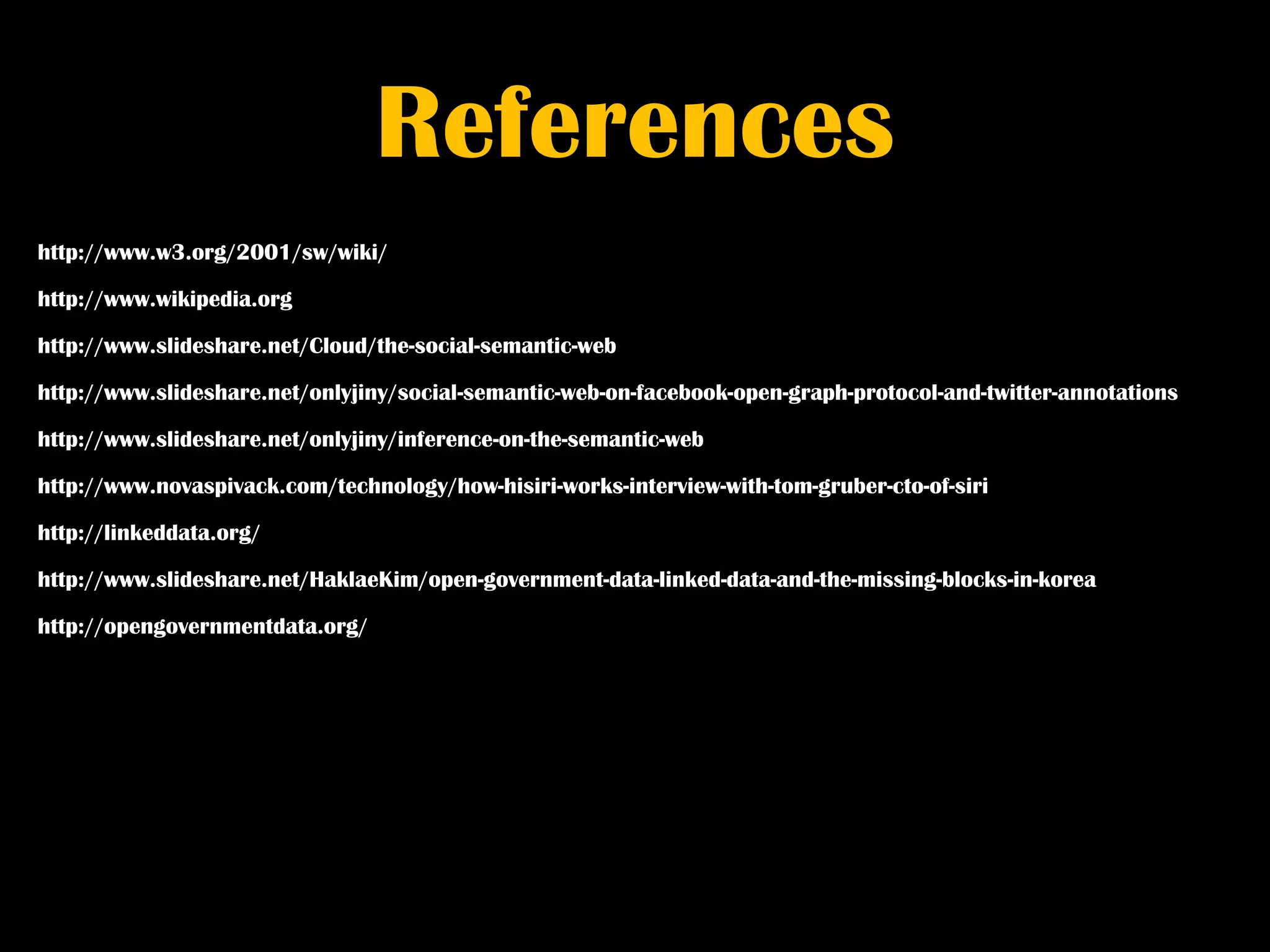 References
http://www.w3.org/2001/sw/wiki/

http://www.wikipedia.org

http://www.slideshare.net/Cloud/the-social-semantic-web

http://www.slideshare.net/onlyjiny/social-semantic-web-on-facebook-open-graph-protocol-and-twitter-annotations

http://www.slideshare.net/onlyjiny/inference-on-the-semantic-web

http://www.novaspivack.com/technology/how-hisiri-works-interview-with-tom-gruber-cto-of-siri

http://linkeddata.org/

http://www.slideshare.net/HaklaeKim/open-government-data-linked-data-and-the-missing-blocks-in-korea

http://opengovernmentdata.org/
 