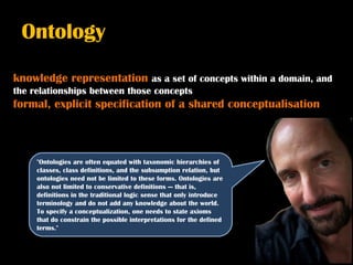 Ontology

knowledge representation as a set of concepts within a domain, and
the relationships between those concepts
formal, explicit specification of a shared conceptualisation



     "Ontologies are often equated with taxonomic hierarchies of
     classes, class definitions, and the subsumption relation, but
     ontologies need not be limited to these forms. Ontologies are
     also not limited to conservative definitions — that is,
     definitions in the traditional logic sense that only introduce
     terminology and do not add any knowledge about the world.
     To specify a conceptualization, one needs to state axioms
     that do constrain the possible interpretations for the defined
     terms."
 