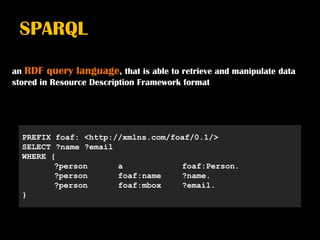 SPARQL

an RDF query language, that is able to retrieve and manipulate data
stored in Resource Description Framework format




  PREFIX foaf: <http://xmlns.com/foaf/0.1/>
  SELECT ?name ?email
  WHERE {
         ?person      a            foaf:Person.
         ?person      foaf:name    ?name.
         ?person      foaf:mbox    ?email.
  }
 