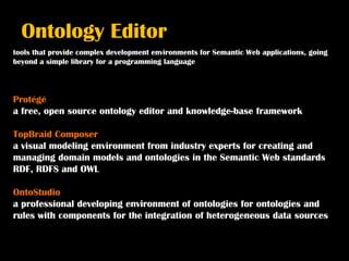Ontology Editor
tools that provide complex development environments for Semantic Web applications, going
beyond a simple library for a programming language



Protégé
a free, open source ontology editor and knowledge-base framework

TopBraid Composer
a visual modeling environment from industry experts for creating and
managing domain models and ontologies in the Semantic Web standards
RDF, RDFS and OWL

OntoStudio
a professional developing environment of ontologies for ontologies and
rules with components for the integration of heterogeneous data sources
 