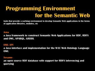 Programming Environment
           for the Semantic Web
tools that provide a working environment to develop Semantic Web applications in the forms
of application libraries, modules, etc



Jena
a Java framework to construct Semantic Web Applications for RDF, RDFS
and OWL, SPARQL, GRDDL

OWL API
a Java interface and implementation for the W3C Web Ontology Language
OWL

Sesame
an open source RDF database with support for RDFS inferencing and
querying
 