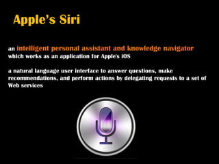 Apple’s Siri

an intelligent personal assistant and knowledge        navigator
which works as an application for Apple's iOS

a natural language user interface to answer questions, make
recommendations, and perform actions by delegating requests to a set of
Web services
 