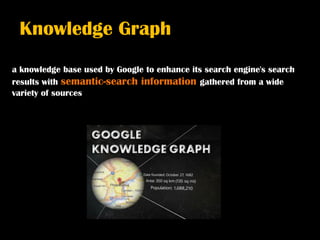 Knowledge Graph
a knowledge base used by Google to enhance its search engine's search
results with semantic-search information gathered from a wide
variety of sources
 