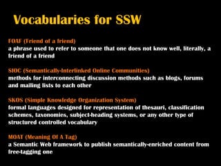 Vocabularies for SSW
FOAF (Friend of a friend)
a phrase used to refer to someone that one does not know well, literally, a
friend of a friend

SIOC (Semantically-Interlinked Online Communities)
methods for interconnecting discussion methods such as blogs, forums
and mailing lists to each other

SKOS (Simple Knowledge Organization System)
formal languages designed for representation of thesauri, classification
schemes, taxonomies, subject-heading systems, or any other type of
structured controlled vocabulary

MOAT (Meaning Of A Tag)
a Semantic Web framework to publish semantically-enriched content from
free-tagging one
 