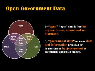 Open Government Data

              Open                By “open”, “open” data is free
                                                            for
                                  anyone to use, re-use and re-
                                  distribute.
       Open          Open
       Data   Open   Gov
              Gov                 By “government  data” we mean data
              Data
                                  and information produced or
Data                        Gov
              Data                commissioned by government or
              Gov                 government controlled entities.
 