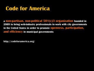 Code for America

a non-partisan, non-political 501(c)3 organization founded in
2009 to bring web-industry professionals to work with city governments
in the United States in order to promote openness, participation,
and efficiency in municipal governments


http://codeforamerica.org/
 