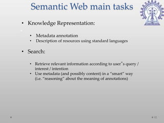 Semantic Web main tasks
• Knowledge Representation:

   • Metadata annotation
   •   Description of resources using standard languages

• Search:

   • Retrieve relevant information according to user‟s query /
     interest / intention
   • Use metadata (and possibly content) in a “smart” way
     (i.e. “reasoning” about the meaning of annotations)




                                                                 10
 