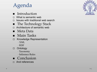 Agenda
   Introduction
   What is semantic web
   Issues with traditional web search
   The Technology Stack
   Architecture of semantic web
   Meta Data
   Main Tasks
 Knowledge Representation
   ∙ XML
   ∙ RDF
 Ontology
  ∙ Taxonomy
   ∙ Inference Rules
   Conclusion
   And references

                                         2
 