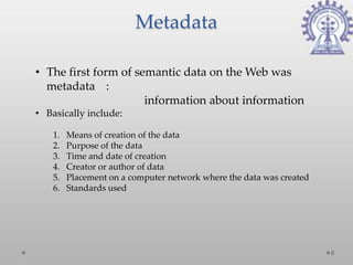 Metadata

• The first form of semantic data on the Web was
  metadata :
                      information about information
• Basically include:

    1.   Means of creation of the data
    2.   Purpose of the data
    3.   Time and date of creation
    4.   Creator or author of data
    5.   Placement on a computer network where the data was created
    6.   Standards used




                                                                      8
 