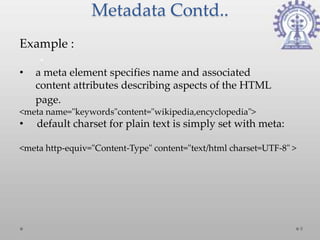 Metadata Contd..
Example :

•   a meta element specifies name and associated
    content attributes describing aspects of the HTML
    page.
<meta name="keywords"content="wikipedia,encyclopedia">
•   default charset for plain text is simply set with meta:

<meta http-equiv="Content-Type" content="text/html charset=UTF-8" >




                                                                      9
 