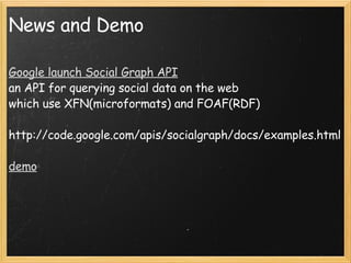 News and Demo Google launch Social Graph API an API for querying social data on the web which use XFN(microformats) and FOAF(RDF) http://code.google.com/apis/socialgraph/docs/examples.html demo 