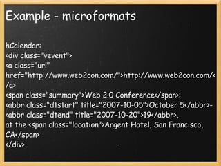 Example - microformats hCalendar: <div class="vevent"> <a class="url" href="http://www.web2con.com/">http://www.web2con.com/</a> <span class="summary">Web 2.0 Conference</span>:  <abbr class="dtstart" title="2007-10-05">October 5</abbr>- <abbr class="dtend" title="2007-10-20">19</abbr>, at the <span class="location">Argent Hotel, San Francisco, CA</span> </div> hCard: <span class="tel"><span class="type">Home</span> (<span class="type">pref</span>erred): <span class="value">+1.415.555.1212</span> </span> 