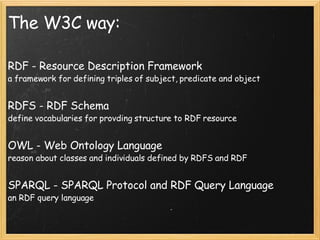 The W3C way: RDF - Resource Description Framework a framework for defining triples of subject, predicate and object RDFS - RDF Schema define vocabularies for provding structure to RDF resource OWL - Web Ontology Language reason about classes and individuals defined by RDFS and RDF SPARQL - SPARQL Protocol and RDF Query Language an RDF query language 