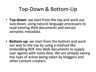 Top-Down & Bottom-Up Top-down : we start from the top and work our way down, using natural language processors to read existing Web documents and extract semantic metadata. Bottom-up : we start from the bottom and work our way to the top by using a method like embedding RDF into Web documents to supply user agents with meta data. We are already seeing this type of action being taken by bloggers and other content creators.  