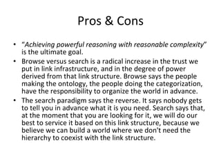 Pros & Cons “ Achieving powerful reasoning with reasonable complexity ” is the ultimate goal. Browse versus search is a radical increase in the trust we put in link infrastructure, and in the degree of power derived from that link structure. Browse says the people making the ontology, the people doing the categorization, have the responsibility to organize the world in advance. The search paradigm says the reverse. It says nobody gets to tell you in advance what it is you need. Search says that, at the moment that you are looking for it, we will do our best to service it based on this link structure, because we believe we can build a world where we don't need the hierarchy to coexist with the link structure.  
