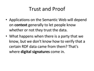Trust and Proof Applications on the Semantic Web will depend on  context  generally to let people know whether or not they trust the data. What happens when there is a party that we know, but we don't know how to verify that a certain RDF data came from them? That's where  digital signatures  come in. 