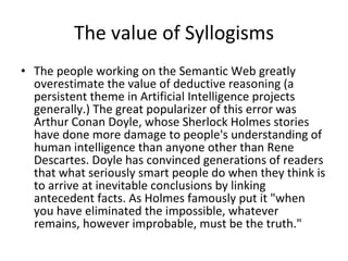 The value of Syllogisms The people working on the Semantic Web greatly overestimate the value of deductive reasoning (a persistent theme in Artificial Intelligence projects generally.) The great popularizer of this error was Arthur Conan Doyle, whose Sherlock Holmes stories have done more damage to people's understanding of human intelligence than anyone other than Rene Descartes. Doyle has convinced generations of readers that what seriously smart people do when they think is to arrive at inevitable conclusions by linking antecedent facts. As Holmes famously put it &quot;when you have eliminated the impossible, whatever remains, however improbable, must be the truth.&quot; 