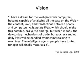 Vision “ I have a dream for the Web [in which computers] become capable of analyzing all the data on the Web – the content, links, and transactions between people and computers. A  Semantic Web , which should make this possible, has yet to emerge, but when it does, the day-to-day mechanisms of trade, bureaucracy and our daily lives will be handled by machines talking to machines. The  intelligent agents  people have touted for ages will finally materialize”.   Tim Berners-Lee, 1999 