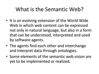What is the Semantic Web? It is an evolving extension of the World Wide Web in which web content can be expressed not only in natural language, but also in a form that can be understood, interpreted and used by software agents.  The agents find each other and interchange and interpret data through ontologies.  Some elements of the semantic web vision are yet to be implemented or realized. 