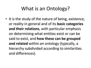 What is an Ontology? It is the study of the nature of being, existence, or reality in general and of its  basic categories and their relations , with particular emphasis on determining what entities exist or can be said to exist, and  how these can be grouped and related  within  an  ontology (typically, a hierarchy subdivided according to similarities and differences). 