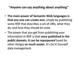 “ Anyone can say anything about anything” The main power of Semantic Web languages is that any one can create one , simply by publishing some RDF that describes a set of URIs, what they do, and how they should be used. The power that you get from publishing your information in RDF is that  once published in the public domain, it can be  repurposed   (used for other things)  so much easier . It's Do It Yourself data management. 