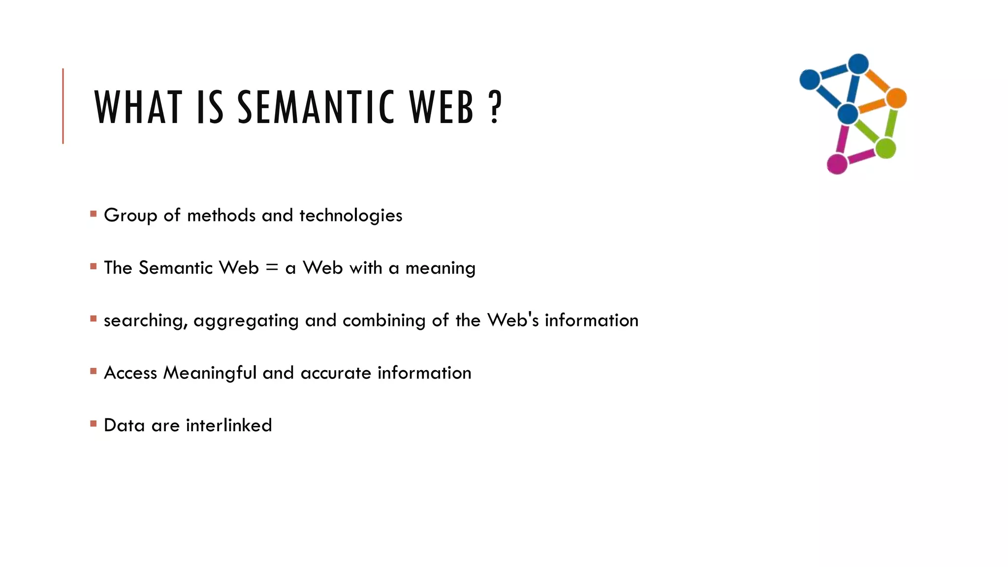 WHAT IS SEMANTIC WEB ?
 Group of methods and technologies

 The Semantic Web = a Web with a meaning

 searching, aggregating and combining of the Web's information

 Access Meaningful and accurate information

 Data are interlinked
 