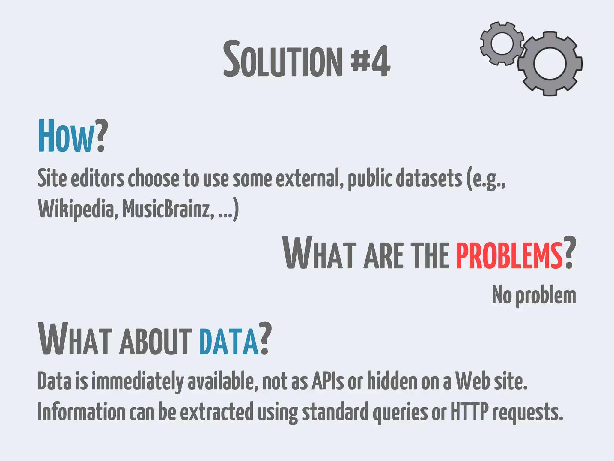 SOLUTION #4 HOW? Siteeditorschoosetousesomeexternal,publicdatasets(e.g., Wikipedia,MusicBrainz,…) WHAT ARE THE PROBLEMS? Noproblem WHAT ABOUT DATA? Dataisimmediatelyavailable,notasAPIsorhiddenonaWebsite. InformationcanbeextractedusingstandardqueriesorHTTPrequests. 