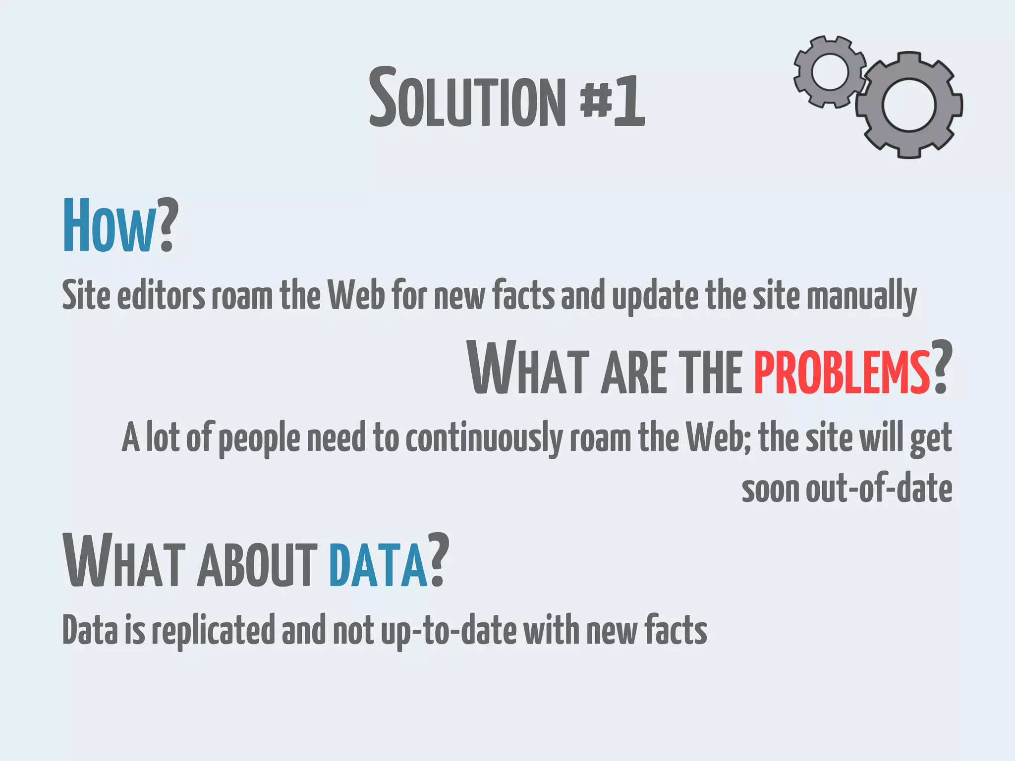 SOLUTION #1 HOW? SiteeditorsroamtheWebfornewfactsandupdatethesitemanually WHAT ARE THE PROBLEMS? AlotofpeopleneedtocontinuouslyroamtheWeb;thesitewillget soonout-of-date WHAT ABOUT DATA? Dataisreplicatedandnotup-to-datewithnewfacts 