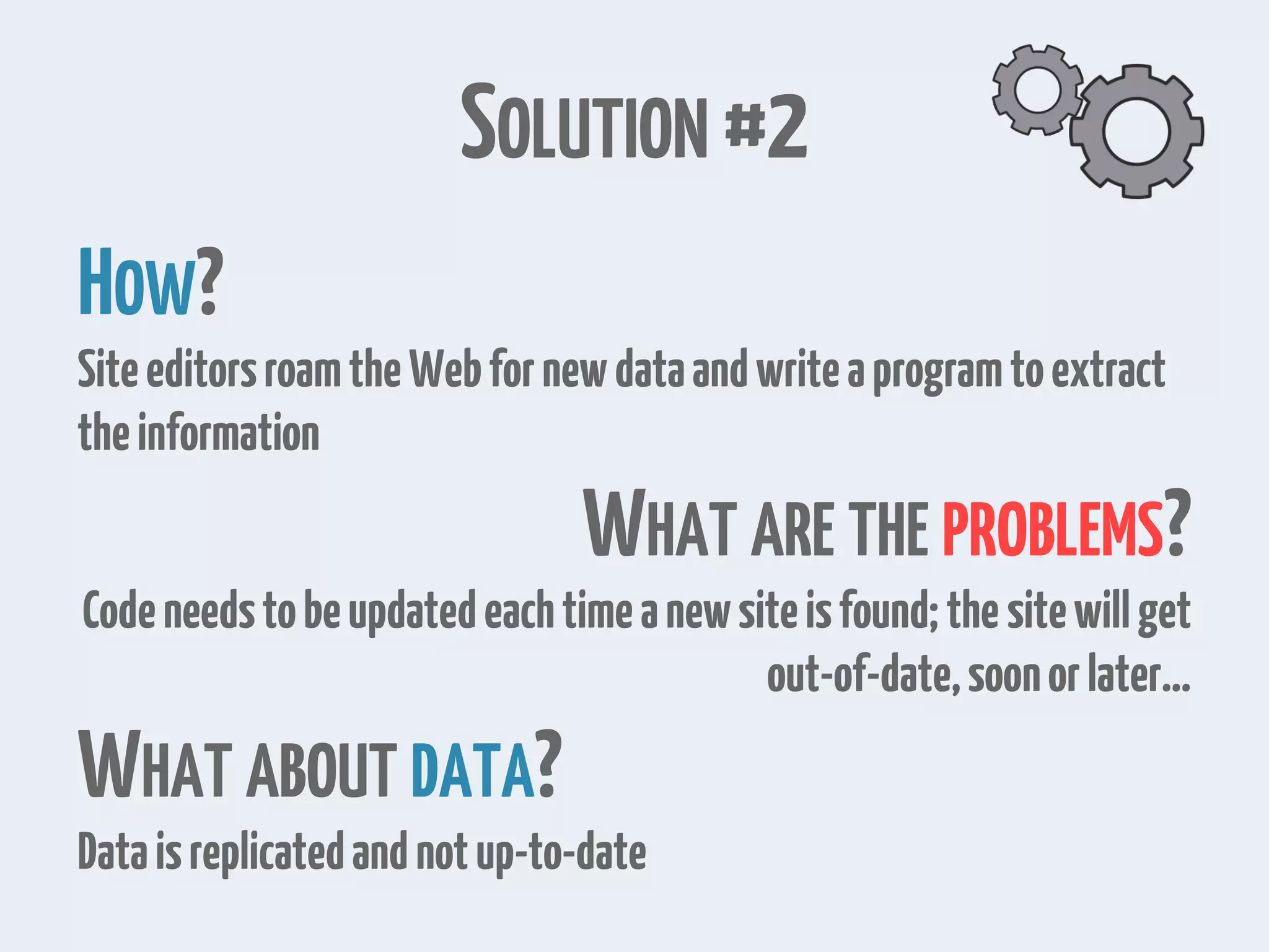 SOLUTION #2 HOW? SiteeditorsroamtheWebfornewdataandwriteaprogramtoextract theinformation WHAT ARE THE PROBLEMS? Codeneedstobeupdatedeachtimeanewsiteisfound;the sitewillget out-of-date,soonorlater… WHAT ABOUT DATA? Dataisreplicatedandnotup-to-date 
