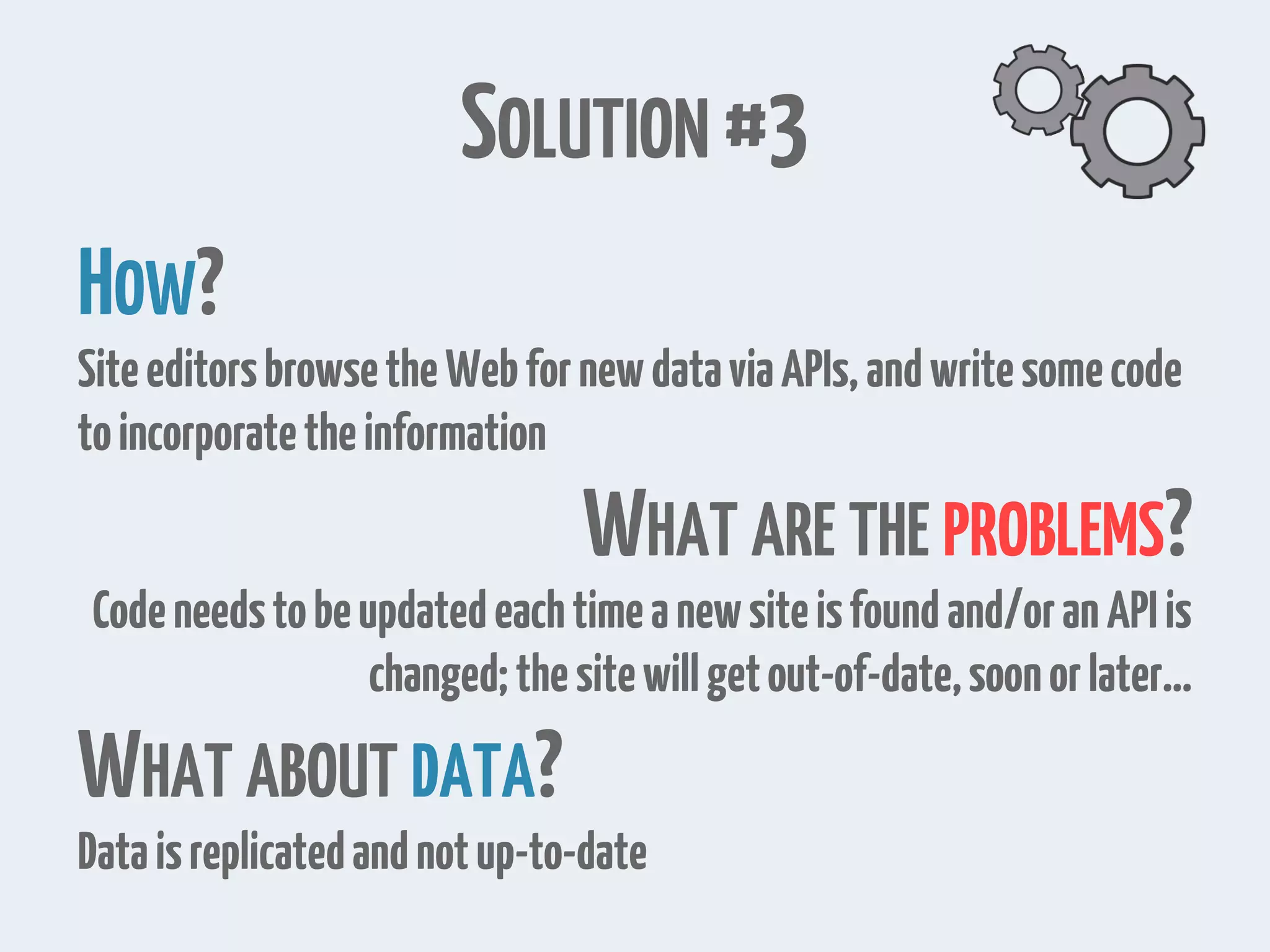 SOLUTION #3 HOW? SiteeditorsbrowsetheWebfornewdataviaAPIs,andwritesomecode toincorporatetheinformation WHAT ARE THE PROBLEMS? Codeneedstobeupdatedeachtimeanewsiteisfoundand/oranAPIis changed;thesitewillgetout-of-date,soonorlater… WHAT ABOUT DATA? Dataisreplicatedandnotup-to-date 