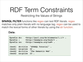 RDF Term Constraints
Restricting the Values of Strings
SPARQL FILTER functions like regex can test RDF literals. regex
matches only plain literals with no language tag. regex can be used to
match the lexical forms of other literals by using the str function.

 