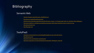 Bibliography
Semantic Web
http://en.wikipedia.org/wiki/Semantic_Web#References
http://www.w3.org/standards/semanticweb/
http://commons.wikimedia.org/w/index.php?title=File:Aaron_Swartz_s_A_Programmable_Web_An_Unfinished_Work.pdf&page=9
http://www.brightfire.co.uk/blog/2012/marketing-automation-2/tech-expert-prediction-a-web-3-0-boom-by-2014
http://semanticweb.com/
http://facetapp.com/

Tools/PaaS
http://www.enterprisecioforum.com/en/blogs/jkhawaja/brave-new-world-wide-web-30
http://btogroup.com/
http://www.zslinc.com/enterprise-computing.htm
http://www.topquadrant.com/docs/whitepapers/TopQuadrant_Whitepaper_online.pdf

 