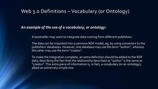 Web 3.0 Definitions – Vocabulary (or Ontology)
An example of the use of a vocabulary, or ontology:
A bookseller may want to integrate data coming from different publishers.
The data can be imported into a common RDF model, eg, by using converters to the
publishers’ databases. However, one database may use the term “author”, whereas
the other may use the term “creator”.
To make the integration complete, an extra definition should be added to the RDF
data, describing the fact that the relationship described as “author” is the same as
“creator”. This extra piece of information is, in fact, a vocabulary (or an ontology),
albeit an extremely simple one.

 
