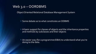 Web 3.0 – OORDBMS
Object Oriented Relational Database Management System
• Some debate as to what constitutes an ODBMS
• A basic support for classes of objects and the inheritance properties
and methods by subclasses and their objects
• An easier way (for a programmer/DBA) to understand what you’re
doing to the data.

 