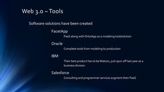 Web 3.0 – Tools
Software solutions have been created

FacetApp
PaaS along with OntoApp as a modeling tool/solution

Oracle
Complete tools from modeling to production

IBM
Their best product has to be Watson, just spun off last year as a
business division

Salesforce
Consulting and programmer services augment their PaaS

 