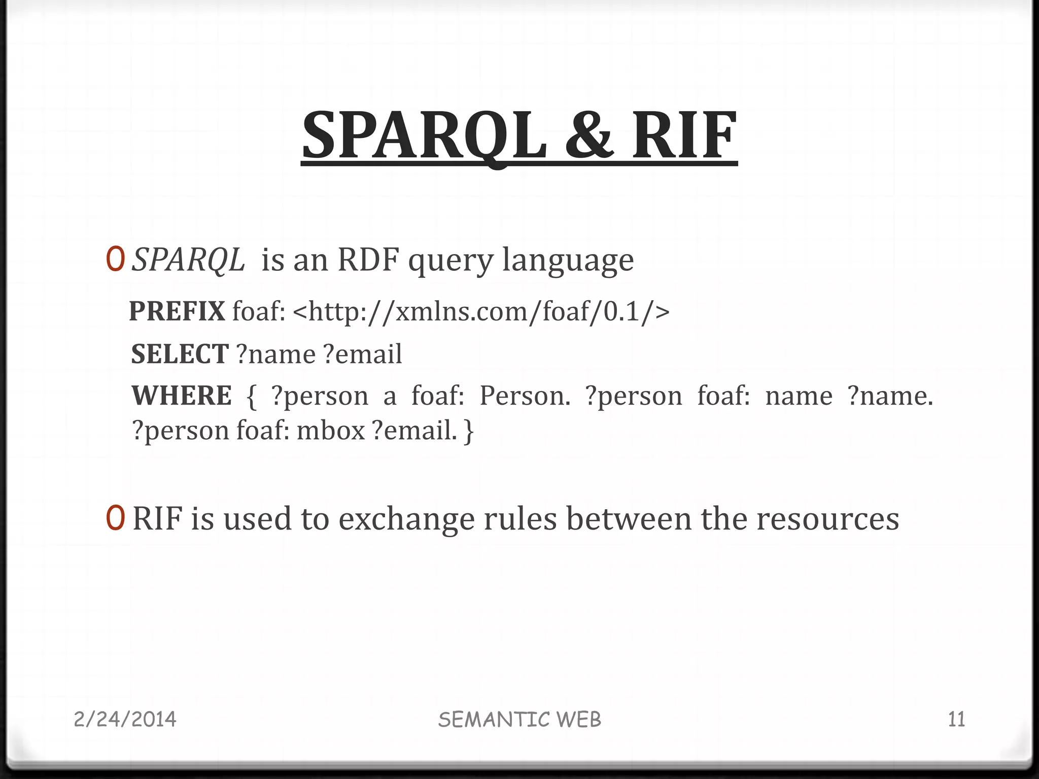 SPARQL & RIF
0 SPARQL is an RDF query language
PREFIX foaf: <http://xmlns.com/foaf/0.1/>
SELECT ?name ?email
WHERE { ?person a foaf: Person. ?person foaf: name ?name.
?person foaf: mbox ?email. }

0 RIF is used to exchange rules between the resources

2/24/2014

SEMANTIC WEB

11

 