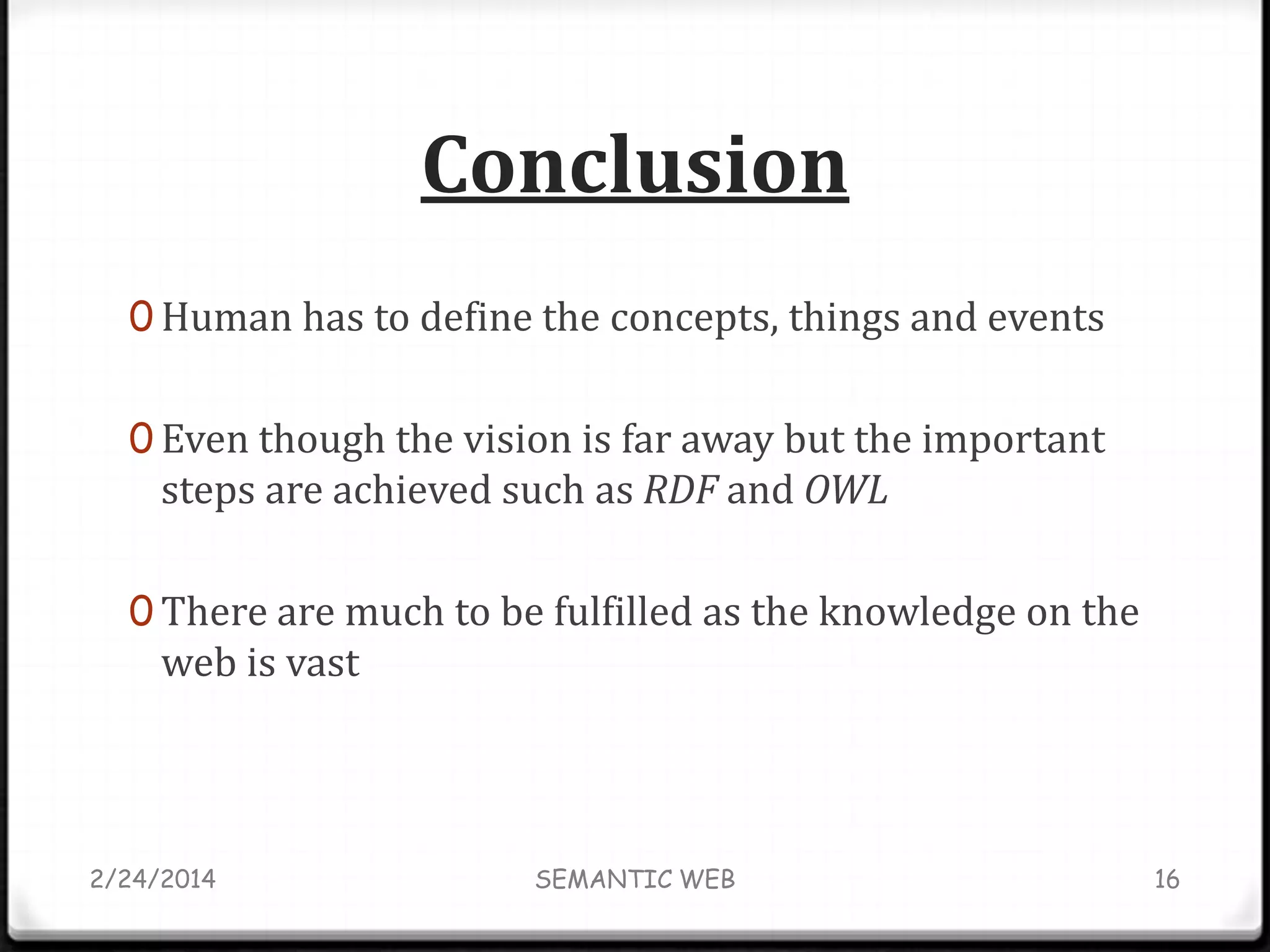 Conclusion
0 Human has to define the concepts, things and events
0 Even though the vision is far away but the important

steps are achieved such as RDF and OWL

0 There are much to be fulfilled as the knowledge on the

web is vast

2/24/2014

SEMANTIC WEB

16

 