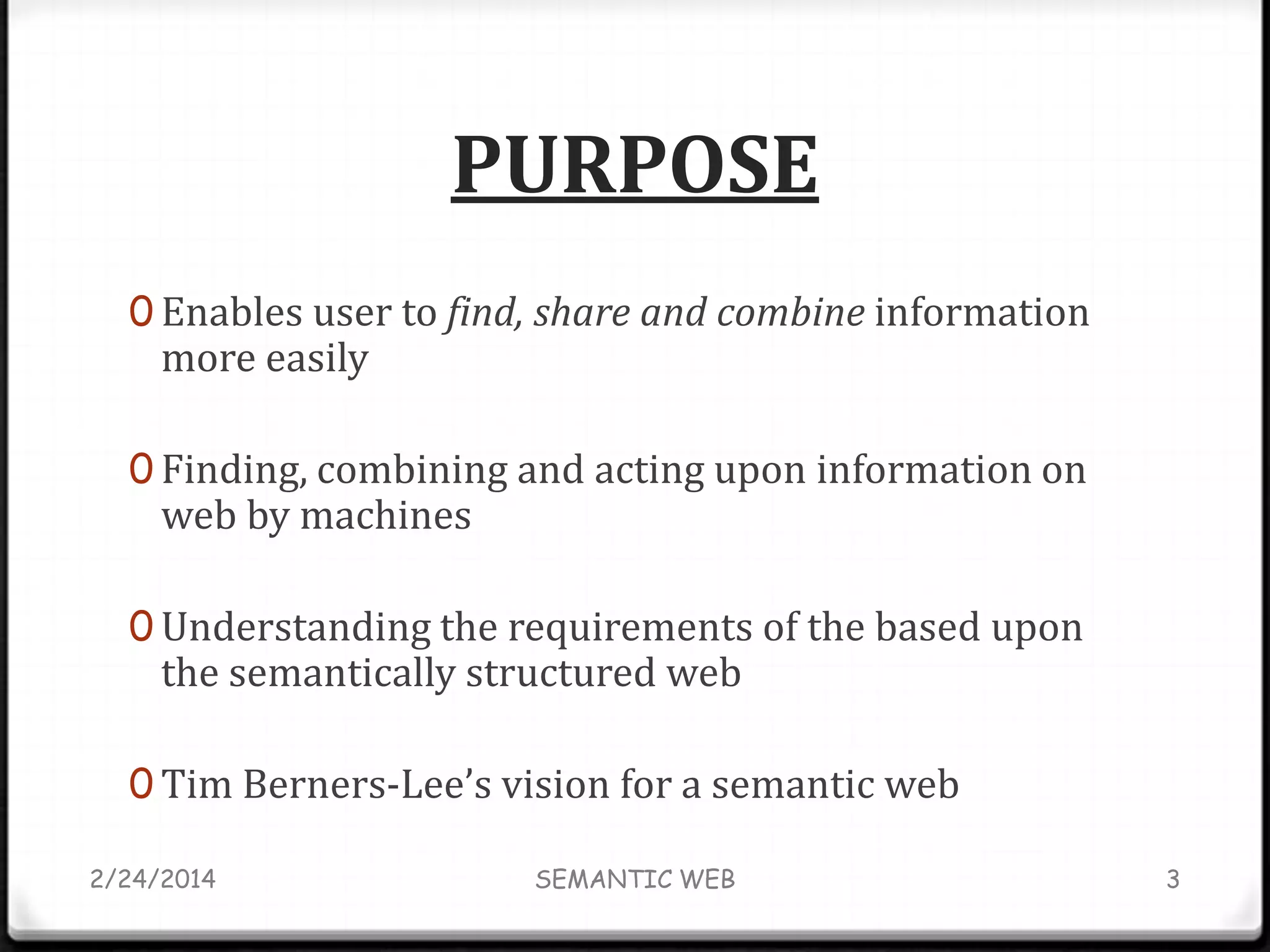PURPOSE
0 Enables user to find, share and combine information

more easily

0 Finding, combining and acting upon information on

web by machines

0 Understanding the requirements of the based upon

the semantically structured web

0 Tim Berners-Lee’s vision for a semantic web
2/24/2014

SEMANTIC WEB

3

 