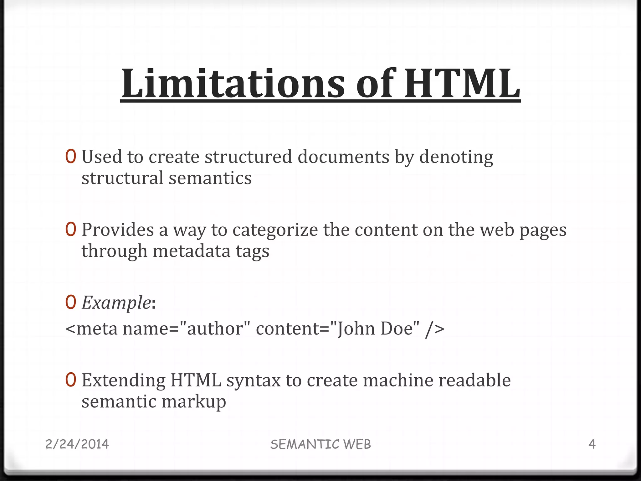 Limitations of HTML
0 Used to create structured documents by denoting

structural semantics

0 Provides a way to categorize the content on the web pages

through metadata tags

0 Example:

<meta name="author" content="John Doe" />
0 Extending HTML syntax to create machine readable

semantic markup

2/24/2014

SEMANTIC WEB

4

 