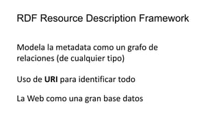RDF Resource Description Framework
Modela la metadata como un grafo de
relaciones (de cualquier tipo)
Uso de URI para identificar todo
La Web como una gran base datos
 