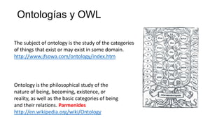 Ontologías y OWL
The subject of ontology is the study of the categories
of things that exist or may exist in some domain.
http://www.jfsowa.com/ontology/index.htm
Ontology is the philosophical study of the
nature of being, becoming, existence, or
reality, as well as the basic categories of being
and their relations. Parmenides
http://en.wikipedia.org/wiki/Ontology
 