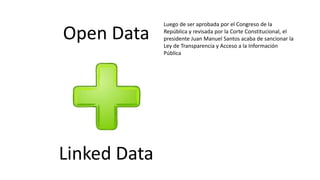 Open Data
Linked Data
Luego de ser aprobada por el Congreso de la
República y revisada por la Corte Constitucional, el
presidente Juan Manuel Santos acaba de sancionar la
Ley de Transparencia y Acceso a la Información
Pública
 