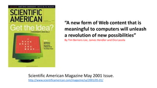 Scientific American Magazine May 2001 Issue.
http://www.scientificamerican.com/magazine/sa/2001/05-01/
“A new form of Web content that is
meaningful to computers will unleash
a revolution of new possibilities”
By Tim Berners-Lee, James Hendler and Ora Lassila
 