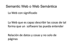 Semantic Web o Web Semántica
La Web con significado
La Web que es capaz describir las cosas de tal
forma que un software las pueda entender
Relación de datos y cosas y no solo de
páginas
 