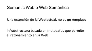 Semantic Web o Web Semántica
Una extensión de la Web actual, no es un remplazo
Infraestructura basada en metadatos que permite
el razonamiento en la Web
 