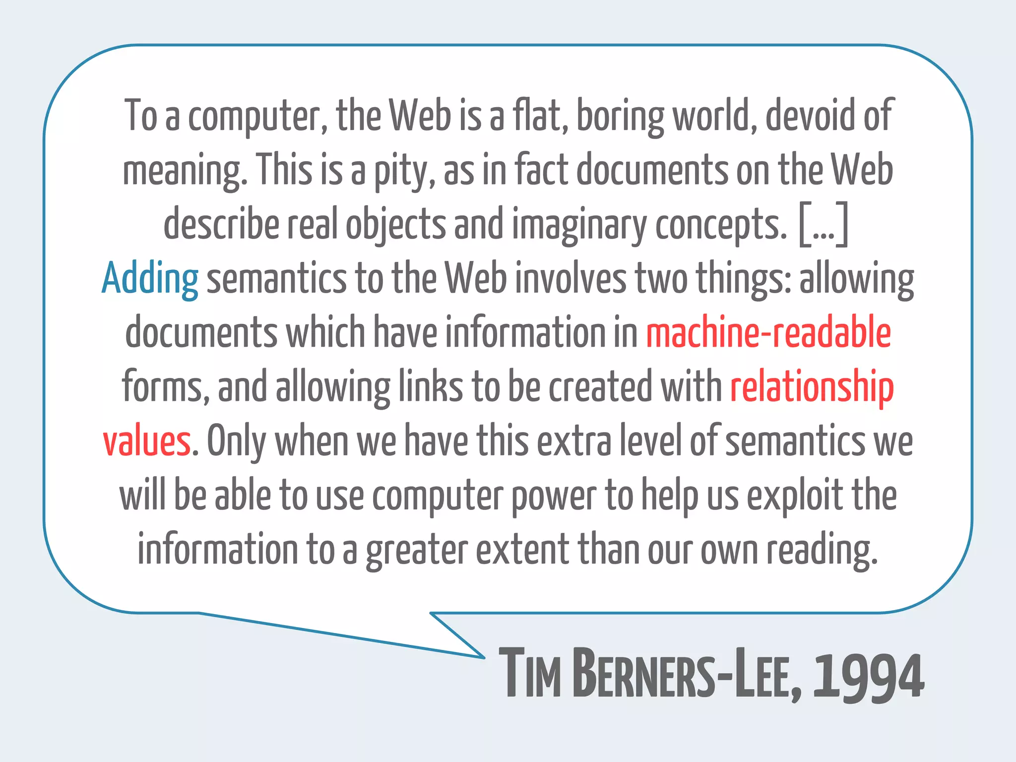 To a computer,theWeb is a flat,boring world, devoid of
meaning. This is a pity, as in factdocumentson theWeb
describereal objects and imaginary concepts.[…]
Adding semanticstothe Web involvestwothings: allowing
documents which have informationin machine-readable
forms, and allowing links tobe createdwith relationship
values. Only when we have this extra level of semanticswe
will be able touse computerpower tohelp us exploit the
information toa greaterextent than our own reading.
TIM BERNERS-LEE,1994
 